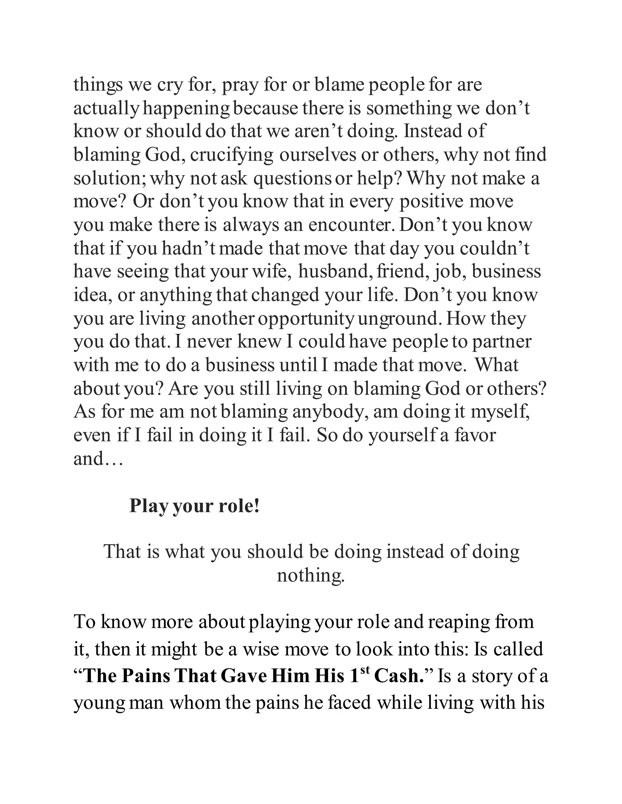 You have seeing what happen here today, you have seeing 
that nothing happened to them until they took action. That 
should tell you that most of the things we cry for, pray for 
or blame people for are actually happening because there 
is something we don’t know or should do that we aren’t 
doing. Instead of blaming God, crucifying ourselves or 
others, why not find solution; why not ask questions or 
help? Why not make a move? Or don’t you know that in 
every positive move you make there is always an 
encounter. Don’t you know that if you hadn’t made that 
move that day you couldn’t have seeing that your wife, 
husband, friend, job, business idea, or anything that 
changed your life. Don’t you know you are living another 
opportunity unground. How they you do that. I never 
knew I could have people to partner with me to do a 
business until I made that move. What about you? Are 
you still living on blaming God or others? As for me am 
not blaming anybody, am doing it myself, even if I fail in 
doing it I fail. So do yourself a favor and… 
Play your role! 
That is what you should be doing instead of doing 
nothing. 
To know more about playing your role and reaping from 
it, it might be a wise move to look into this: Is called 
 