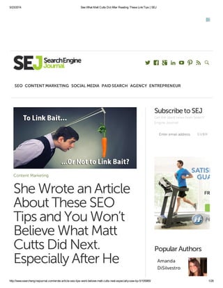 5/23/2014 See What Matt Cutts Did After Reading These LinkTips | SEJ
http://www.searchenginejournal.com/wrote-article-seo-tips-wont-believe-matt-cutts-next-especially-saw-tip-5/105985/ 1/28
Content Marketing
She Wrote an Article
About These SEO
Tips and You Won’t
Believe What Matt
Cutts Did Next.
Especially After He
Enter email address SUBMIT
Subscribeto SEJ
Get the latest news from Search
Engine Journal!
PopularAuthors
Amanda
DiSilvestro
       
SEO CONTENT MARKETING SOCIAL MEDIA PAID SEARCH AGENCY ENTREPRENEUR
 