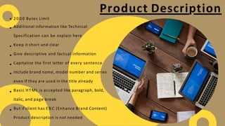 Product Description
2 0 0 0 Bytes Limit
Additional information like Technical
Specification can be explain here
Keep it short and clear
Give descriptive and factual information
Capitalize the first letter of every sentence
Include brand name, model number and series
even if they are used in the title already
Basic HTML is accepted like paragraph, bold,
italic, and page break
But if client has E B C (Enhance Brand Content)
Product description is not needed
 