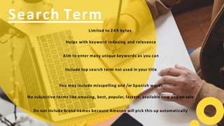 Limited to 249 bytes
Helps with keyword indexing and relevance
Aim to enter many unique keywords as you can
Include top search term not used in your title
You may include misspelling and /or Spanish words
No subjective terms like amazing, best, popular, fastest, available now and on sale
Do not include brand names because Amazon will pick this up automatically
Search Term
 