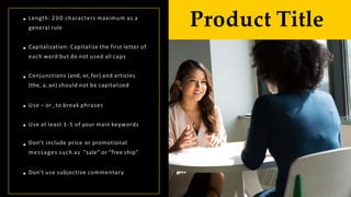 Length: 2 0 0 characters maximum as a
general rule
Capitalization: Capitalize the first letter of
each word but do not used all caps
Conjunctions (and, or, for) and articles
(the, a, an) should not be capitalized
Use – or , to break phrases
Use at least 3-5 of your main keywords
Don’t include price or promotional
messages such as "sale” or “free ship”
Don’t use subjective commentary
Product Title
 