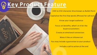 Key Product Feature
2 0 0 to 250 character Also known as Bullet Point
Capitalize the first few words (Phrase) for call outs
Know your target audience
Focus on benefits, what’s in it for the
buyers/customers
Create an emotional connection
Make it like an Infomercial
You may include a guarantee to your product
Include a call to action at the end
 