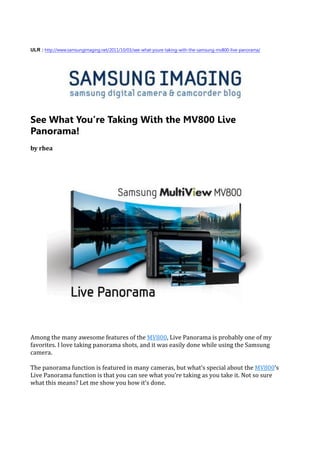 ULR : http://www.samsungimaging.net/2011/10/03/see-what-youre-taking-with-the-samsung-mv800-live-panorama/




See What You’re Taking With the MV800 Live
Panorama!
by rhea




Among the many awesome features of the MV800, Live Panorama is probably one of my
favorites. I love taking panorama shots, and it was easily done while using the Samsung
camera.

The panorama function is featured in many cameras, but what’s special about the MV800’s
Live Panorama function is that you can see what you’re taking as you take it. Not so sure
what this means? Let me show you how it’s done.
 