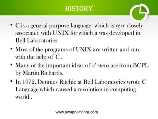 www.swapnamithra.com
hiStory
• C is a general purpose language which is very closely
associated with UNIX for which it was developed in
Bell Laboratories.
• Most of the programs of UNIX are written and run
with the help of 'C'.
• Many of the important ideas of 'c' stem are from BCPL
by Martin Richards.
• In 1972, Dennies Ritchie at Bell Laboratories wrote C
Language which caused a revolution in computing
world .
 