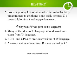 www.swapnamithra.com
hiStory
• From beginning C was intended to be useful for busy
programmers to get things done easily because C is
powerful,dominant and supple language.
Why Name 'C' was given to this language?
1. Many of the ideas of C language were derived and
taken from 'B' language.
2. BCPL and CPL are previous versions of 'B' language.
3. As many features came from B it was named as 'C'.
 