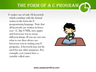 www.swapnamithra.com
the fOrm Of a c PrOgram
C makes use of only 32 keywords
which combine with the formal
syntax to the form the C
programming language. Note that
all keywords are written in lower
case - C, like UNIX, uses upper
and lowercase text to mean
different things. If you are not sure
what to use then always use
lowercase text in writing your C
programs. A keyword may not be
used for any other purposes. For
example, you cannot have a
variable called auto.
 
