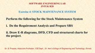 Dr. G. Prasuna, Associate Professor, CSE Dept., St. Ann's College of Engineering and Technology, Chirala
SOFTWARE ENGINEERING LAB
JNTUK R20
Exercise 4: STOCK MAINTENANCE SYSTEM
Perform the following for the Stock Maintenance System
i. Do the Requirement Analysis and Prepare SRS
ii. Draw E-R diagrams, DFD, CFD and structured charts for
the project.
 