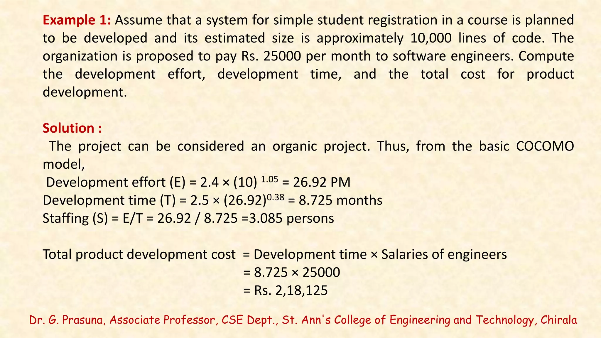 Dr. G. Prasuna, Associate Professor, CSE Dept., St. Ann's College of Engineering and Technology, Chirala
Example 1: Assume that a system for simple student registration in a course is planned
to be developed and its estimated size is approximately 10,000 lines of code. The
organization is proposed to pay Rs. 25000 per month to software engineers. Compute
the development effort, development time, and the total cost for product
development.
Solution :
The project can be considered an organic project. Thus, from the basic COCOMO
model,
Development effort (E) = 2.4 × (10) 1.05 = 26.92 PM
Development time (T) = 2.5 × (26.92)0.38 = 8.725 months
Staffing (S) = E/T = 26.92 / 8.725 =3.085 persons
Total product development cost = Development time × Salaries of engineers
= 8.725 × 25000
= Rs. 2,18,125
 