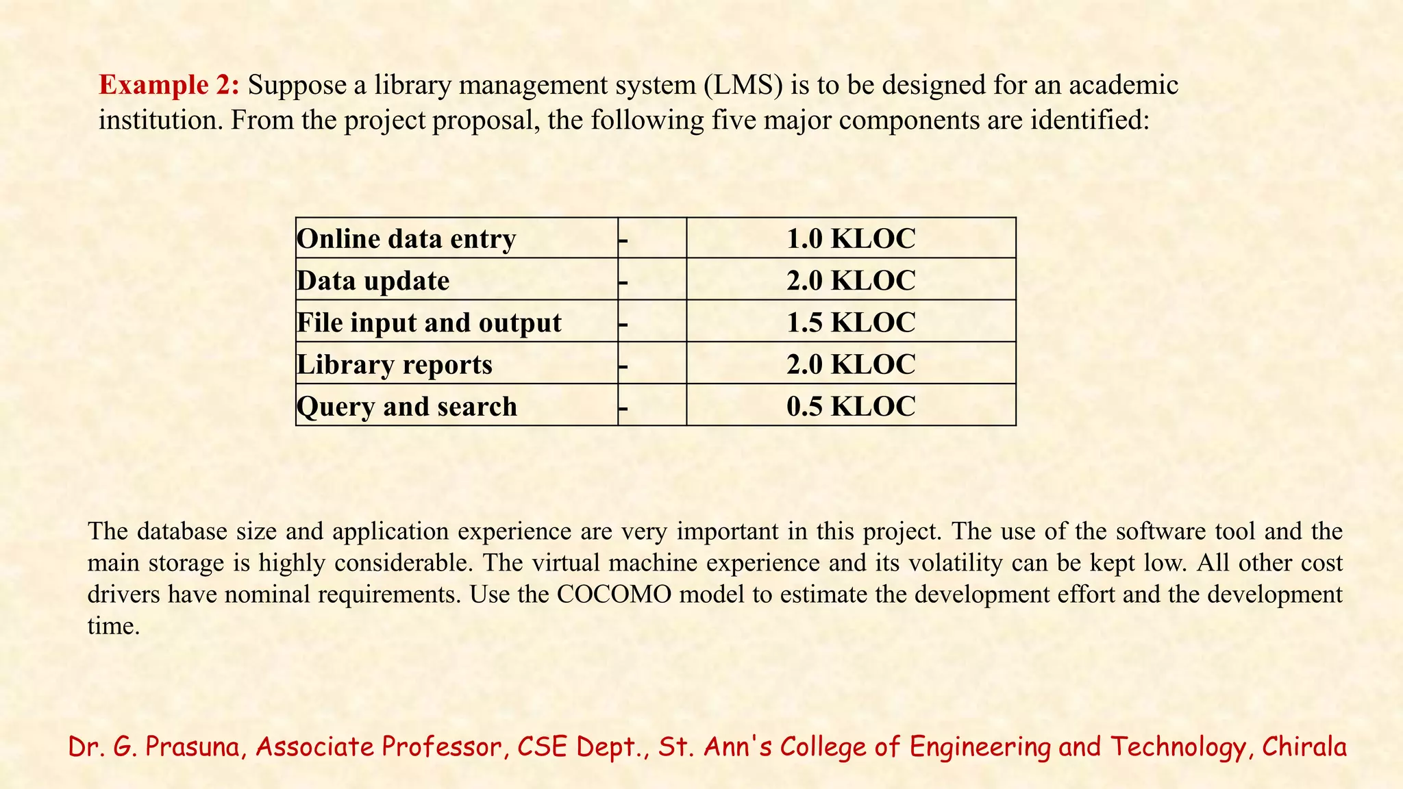 Dr. G. Prasuna, Associate Professor, CSE Dept., St. Ann's College of Engineering and Technology, Chirala
Example 2: Suppose a library management system (LMS) is to be designed for an academic
institution. From the project proposal, the following five major components are identified:
Online data entry - 1.0 KLOC
Data update - 2.0 KLOC
File input and output - 1.5 KLOC
Library reports - 2.0 KLOC
Query and search - 0.5 KLOC
The database size and application experience are very important in this project. The use of the software tool and the
main storage is highly considerable. The virtual machine experience and its volatility can be kept low. All other cost
drivers have nominal requirements. Use the COCOMO model to estimate the development effort and the development
time.
 