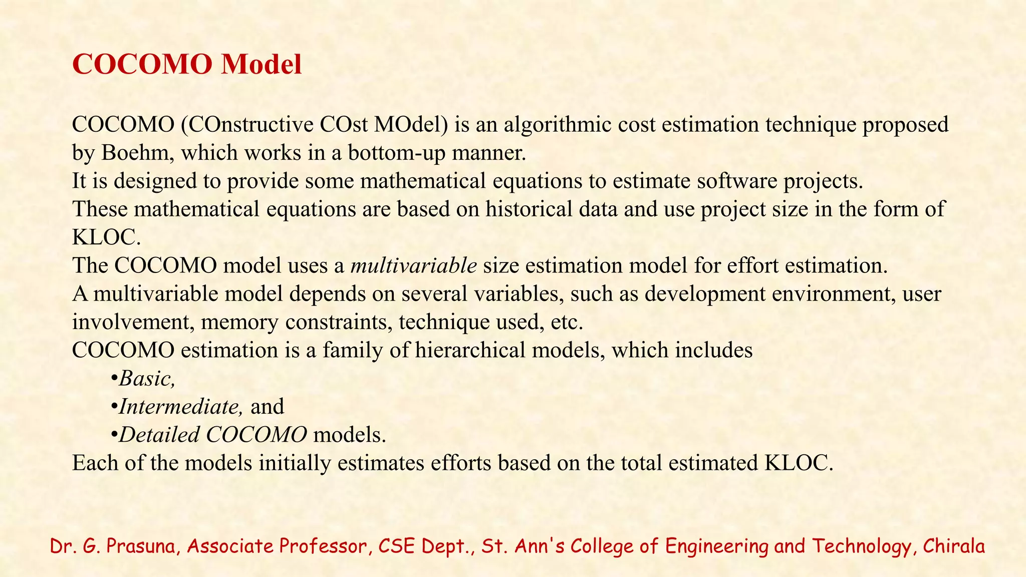 Dr. G. Prasuna, Associate Professor, CSE Dept., St. Ann's College of Engineering and Technology, Chirala
COCOMO Model
COCOMO (COnstructive COst MOdel) is an algorithmic cost estimation technique proposed
by Boehm, which works in a bottom-up manner.
It is designed to provide some mathematical equations to estimate software projects.
These mathematical equations are based on historical data and use project size in the form of
KLOC.
The COCOMO model uses a multivariable size estimation model for effort estimation.
A multivariable model depends on several variables, such as development environment, user
involvement, memory constraints, technique used, etc.
COCOMO estimation is a family of hierarchical models, which includes
•Basic,
•Intermediate, and
•Detailed COCOMO models.
Each of the models initially estimates efforts based on the total estimated KLOC.
 