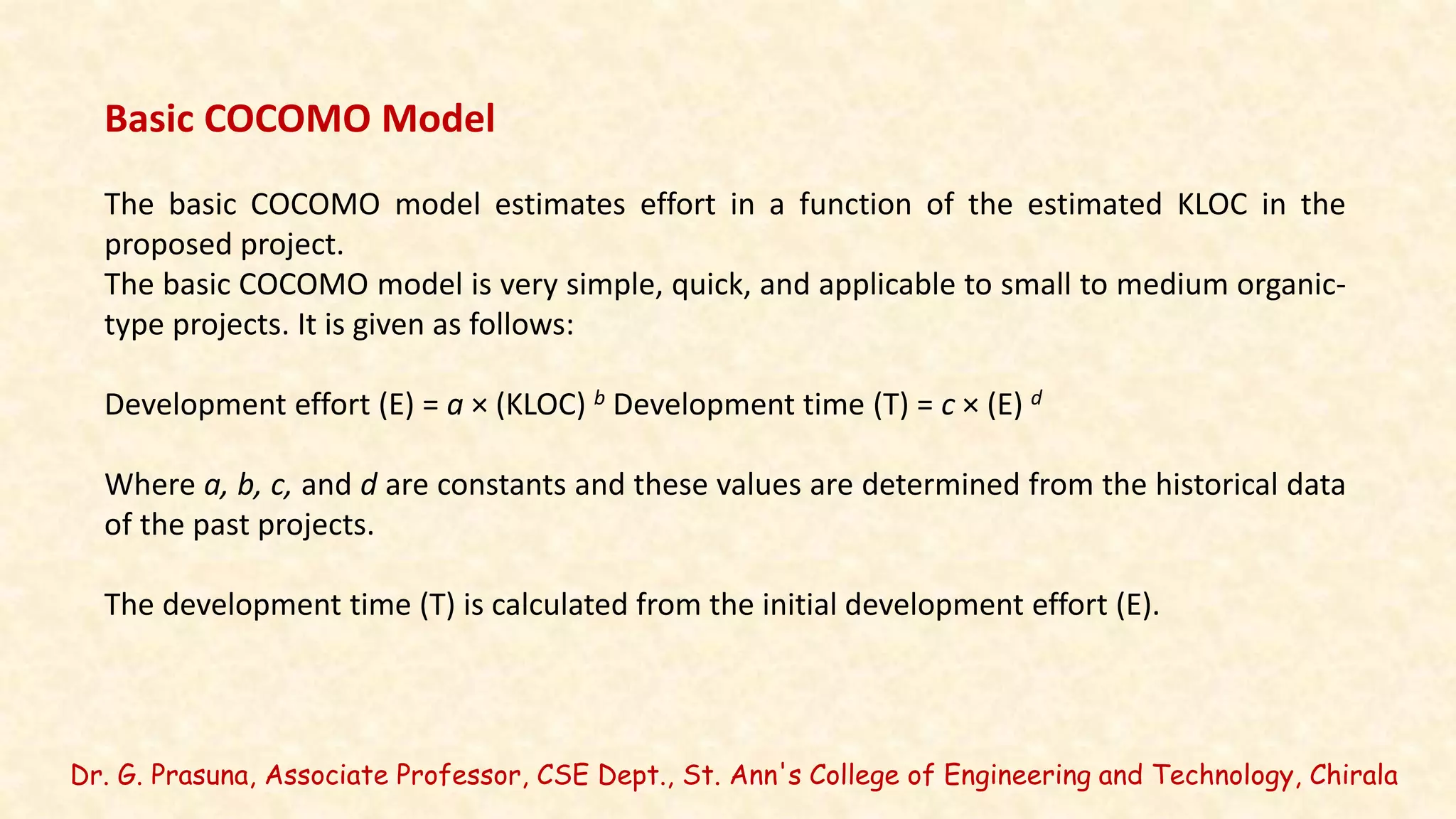 Dr. G. Prasuna, Associate Professor, CSE Dept., St. Ann's College of Engineering and Technology, Chirala
Basic COCOMO Model
The basic COCOMO model estimates effort in a function of the estimated KLOC in the
proposed project.
The basic COCOMO model is very simple, quick, and applicable to small to medium organic-
type projects. It is given as follows:
Development effort (E) = a × (KLOC) b Development time (T) = c × (E) d
Where a, b, c, and d are constants and these values are determined from the historical data
of the past projects.
The development time (T) is calculated from the initial development effort (E).
 