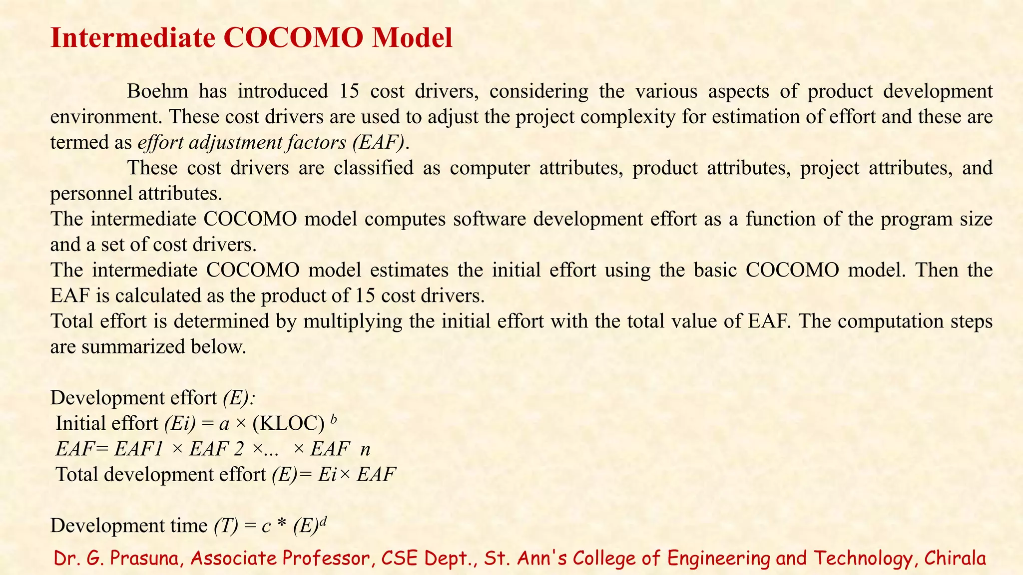 Dr. G. Prasuna, Associate Professor, CSE Dept., St. Ann's College of Engineering and Technology, Chirala
Intermediate COCOMO Model
Boehm has introduced 15 cost drivers, considering the various aspects of product development
environment. These cost drivers are used to adjust the project complexity for estimation of effort and these are
termed as effort adjustment factors (EAF).
These cost drivers are classified as computer attributes, product attributes, project attributes, and
personnel attributes.
The intermediate COCOMO model computes software development effort as a function of the program size
and a set of cost drivers.
The intermediate COCOMO model estimates the initial effort using the basic COCOMO model. Then the
EAF is calculated as the product of 15 cost drivers.
Total effort is determined by multiplying the initial effort with the total value of EAF. The computation steps
are summarized below.
Development effort (E):
Initial effort (Ei) = a × (KLOC) b
EAF= EAF1 × EAF 2 ×... × EAF n
Total development effort (E)= Ei× EAF
Development time (T) = c * (E)d
 