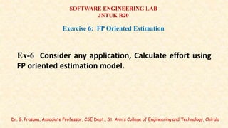 Dr. G. Prasuna, Associate Professor, CSE Dept., St. Ann's College of Engineering and Technology, Chirala
SOFTWARE ENGINEERING LAB
JNTUK R20
Exercise 6: FP Oriented Estimation
Ex-6 Consider any application, Calculate effort using
FP oriented estimation model.
 