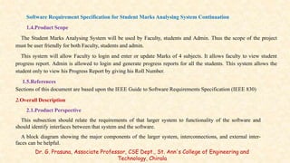 Software Requirement Specification for Student Marks Analysing System Continuation
1.4.Product Scope
The Student Marks Analysing System will be used by Faculty, students and Admin. Thus the scope of the project
must be user friendly for both Faculty, students and admin.
This system will allow Faculty to login and enter or update Marks of 4 subjects. It allows faculty to view student
progress report. Admin is allowed to login and generate progress reports for all the students. This system allows the
student only to view his Progress Report by giving his Roll Number.
1.5.References
Sections of this document are based upon the IEEE Guide to Software Requirements Specification (IEEE 830)
2.Overall Description
2.1.Product Perspective
This subsection should relate the requirements of that larger system to functionality of the software and
should identify interfaces between that system and the software.
A block diagram showing the major components of the larger system, interconnections, and external inter-
faces can be helpful.
Dr. G. Prasuna, Associate Professor, CSE Dept., St. Ann's College of Engineering and
Technology, Chirala
 
