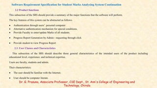 2.2 Product functions
This subsection of the SRS should provide a summary of the major functions that the software will perform.
The key features of this system can be abstracted as follows.
 Authentication through users’ personal computer
 Alternative authentication mechanism for special conditions.
 Provide Faculty to enter/update Marks of all students.
 Progress Report Generation by Admin - requesting through click
 Provide student to view Progress Report
2.3. User Classes and Characteristics
This subsection of the SRS should describe those general characteristics of the intended users of the product including
educational level, experience, and technical expertise.
Users are faculty, students and admin.
Their characteristics:
 The user should be familiar with the Internet.
 User should be computer literate.
Dr. G. Prasuna, Associate Professor, CSE Dept., St. Ann's College of Engineering and
Technology, Chirala
Software Requirement Specification for Student Marks Analysing System Continuation
 
