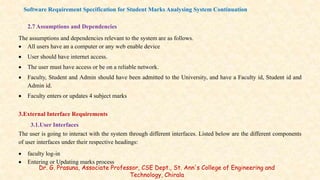 2.7 Assumptions and Dependencies
The assumptions and dependencies relevant to the system are as follows.
 All users have an a computer or any web enable device
 User should have internet access.
 The user must have access or be on a reliable network.
 Faculty, Student and Admin should have been admitted to the University, and have a Faculty id, Student id and
Admin id.
 Faculty enters or updates 4 subject marks
3.External Interface Requirements
3.1.User Interfaces
The user is going to interact with the system through different interfaces. Listed below are the different components
of user interfaces under their respective headings:
 faculty log-in
 Entering or Updating marks process
Software Requirement Specification for Student Marks Analysing System Continuation
Dr. G. Prasuna, Associate Professor, CSE Dept., St. Ann's College of Engineering and
Technology, Chirala
 