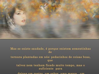 Mas se existe saudade, é porque existem sementinhas de  ternura plantadas em nós; pedacinhos de coisas boas, que  talvez nem tenham ficado muito tempo, mas o suficiente  para deixar um rastro, um sabor, uma marca,  um perfume. 