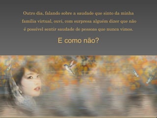 Outro dia, falando sobre a saudade que sinto da minha família virtual, ouvi, com surpresa alguém dizer que não é possível sentir saudade de pessoas que nunca vimos.  E como não? 