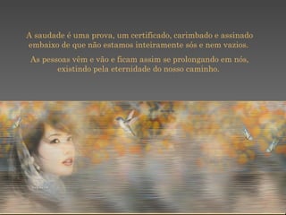 A saudade é uma prova, um certificado, carimbado e assinado embaixo de que não estamos inteiramente sós e nem vazios.  As pessoas vêm e vão e ficam assim se prolongando em nós, existindo pela eternidade do nosso caminho.  