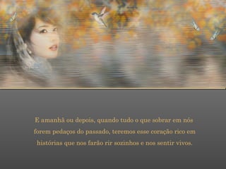 E amanhã ou depois, quando tudo o que sobrar em nós  forem pedaços do passado, teremos esse coração rico em  histórias que nos farão rir sozinhos e nos sentir vivos. 