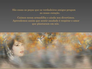    São essas as peças que os verdadeiros amigos pregam  ao nosso coração.  Caímos nessa armadilha e ainda nos divertimos. Aprendemos assim que sentir saudade é respirar o amor que plantaram em nós.  