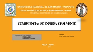 COMPETENCIA: SEEXPRESA ORALMENTE
UNIVERSIDAD NACIONAL DE SAN MARTÍN TARAPOTO
FACULTAD DE EDUCACIÓN Y HUMANIDADES – RIOJA
PROGRAMA DE ESTUDIOS DE EDUCCION INICIAL
ESTUDIANTES: • Cilia Nila López A.
• Dévora A. Flores M.
• Catherin Aguilar V.
• Lusmila Santa C ruz Huacal.
DOCENTE:
Lc. Mg. GESIGRY DIAZ GRANDEZ
RIOJA - PERÚ
2018
 