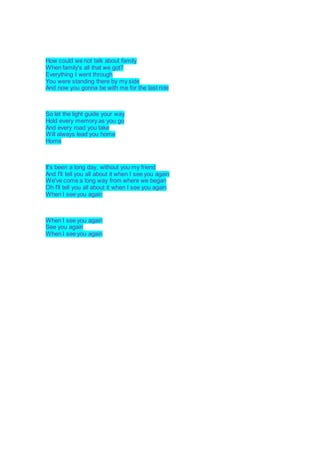 How could we not talk about family
When family's all that we got?
Everything I went through
You were standing there by my side
And now you gonna be with me for the last ride
So let the light guide your way
Hold every memory as you go
And every road you take
Will always lead you home
Home
It's been a long day, without you my friend
And I'll tell you all about it when I see you again
We've come a long way from where we began
Oh I'll tell you all about it when I see you again
When I see you again
When I see you again
See you again
When I see you again
 