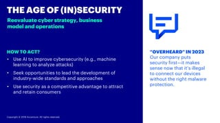 Copyright © 2018 Accenture. All rights reserved.
HOW TO ACT?
THE AGE OF (IN)SECURITY
Reevaluate cyber strategy, business
model and operations
“OVERHEARD” IN 2023
Our company puts
security first—it makes
sense now that it’s illegal
to connect our devices
without the right malware
protection.
• Use AI to improve cybersecurity (e.g., machine
learning to analyze attacks)
• Seek opportunities to lead the development of
industry-wide standards and approaches
• Use security as a competitive advantage to attract
and retain consumers
 