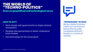 Copyright © 2018 Accenture. All rights reserved.
HOW TO ACT?
THE WORLD OF
“TECHNO-POLITICS”
Draw on geopolitical and technological savvy
“OVERHEARD” IN 2023
Being a digital business
means our services are
being offered under
completely different
brands in a variety of
markets.
• Work closely with governments to shape national
ecosystems
• Develop new partnerships to better understand
local markets
• Use technology for the social good
 