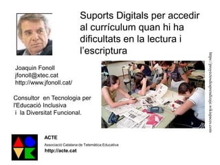 Suports Digitals per accedir
al currículum quan hi ha
dificultats en la lectura i
l’escriptura
Joaquin Fonoll
jfonoll@xtec.cat
http://www.jfonoll.cat/
Consultor en Tecnologia per
l'Educació Inclusiva
i la Diversitat Funcional.
ACTE
Associació Catalana de Telemàtica Educativa
http://acte.cat
https://proyectosdeaprendizaje.wikispaces.com
 
