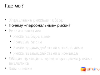 Где мы?

• Управление рисками: обзор
• Почему «персональные» риски?
• Риски аналитика
   • Риски выбора цели
   • Ролевые риски
   • Риски взаимодействия с заказчиком
   • Риски взаимодействия в команде
• Общие принципы предотвращения рисков
  аналитика
• Заключение
 