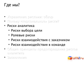 Где мы?

• Управление рисками: обзор
• Почему «персональные» риски?
• Риски аналитика
   • Риски выбора цели
   • Ролевые риски
   • Риски взаимодействия с заказчиком
   • Риски взаимодействия в команде
• Общие принципы предотвращения рисков
  аналитика
• Заключение
 
