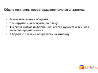 Общие принципы предотвращения рисков аналитика

 • Развивайте навыки общения
 • Планируйте и действуйте по плану
 • Фиксируя любую информацию, всегда думайте о тех, для
   кого она предназначена
 • В борьбе с рисками опирайтесь на команду
 