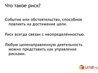 Что такое риск?

Событие или обстоятельство, способное
 повлиять на достижение цели.

Риск всегда связан с неопределённостью.

Любую целенаправленную деятельность
 можно представить как управление
 рисками.
 