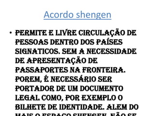 Acordo shengenPermite e livre circulação de pessoas dentro dos países signaticos. Sem a necessidade de apresentação de passaportes na fronteira. Porem, é necessário ser portador de um documento legal como, por exemplo o bilhete de identidade. Alem do mais o espaço shengen, não se relaciona com a livre circulação de mercadorias.