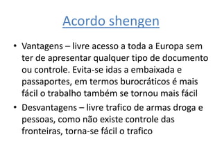 Acordo shengenVantagens – livre acesso a toda a Europa sem ter de apresentar qualquer tipo de documento ou controle. Evita-se idas a embaixada e passaportes, em termos burocráticos é mais fácil o trabalho também se tornou mais fácilDesvantagens – livre trafico de armas droga e pessoas, como não existe controle das fronteiras, torna-se fácil o trafico