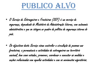 Publico alvoO Serviço de Estrangeiros e Fronteiras (SEF) é um serviço de segurança, dependendo do Ministério da Administração Interna, com autonomia administrativa e que se integra no quadro da política de segurança interna do país.Os objectivos deste Serviço visam controlar a circulação de pessoas nas fronteiras, a permanência e actividades de estrangeiros em território nacional, bem como estudar, promover, coordenar e executar as medidas e acções relacionadas com aquelas actividades e com os movimentos migratórios.