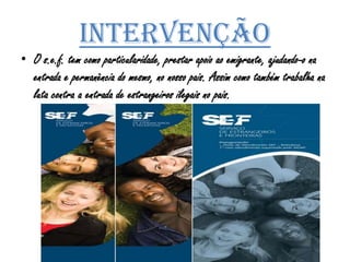 IntervençãoO s.e.f. tem como particularidade, prestar apoio ao emigrante, ajudando-o na entrada e permanência do mesmo, no nosso pais. Assim como também trabalha na luta contra a entrada de estrangeiros ilegais no pais.