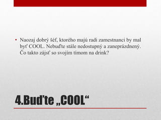 4.Buďte „COOL“
• Naozaj dobrý šéf, ktorého majú radi zamestnanci by mal
byť COOL. Nebuďte stále nedostupný a zaneprázdnený.
Čo takto zájsť so svojím tímom na drink?
 