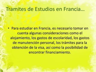 Tramites de Estudios en Francia…Para estudiar en Francia, es necesario tomar en cuenta algunas consideraciones como el alojamiento, los gastos de escolaridad, los gastos de manutención personal, los trámites para la obtención de la visa, así como la posibilidad de encontrar financiamiento.