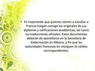 Es importante que quienes vienen a estudiar a Francia traigan consigo los originales de sus diplomas y calificaciones académicas, así como las traducciones oficiales. Estos documentos deberán de apostillarse en la Secretaría de Gobernación en México, a fin que las autoridades francesas les otorguen la validez correspondientes.
