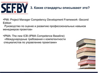3. Какие стандарты описывают это? PMI: Project Manager Competency Development Framework -Second Edition Руководство по оценке и развитию профессиональных навыков менеджеров проектов» IPMA: The new ICB (IPMA Competence Baseline)   «Международные требования к компетентности специалистов по управлению проектами» 