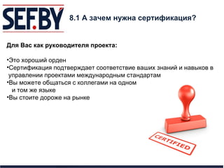 8. 1  А зачем нужна сертификация? Для Вас как руководителя проекта: Это хороший орден Сертификация подтверждает соответствие ваших знаний и навыков в  управлении проектами международным стандартам Вы можете общаться с коллегами на одном и том же языке Вы стоите дороже на рынке 