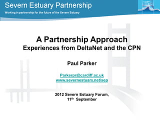 A Partnership Approach
Experiences from DeltaNet and the CPN
Paul Parker
Parkerpr@cardiff.ac.uk
www.severnestuary.net/sep
2012 Severn Estuary Forum,
11th September
 