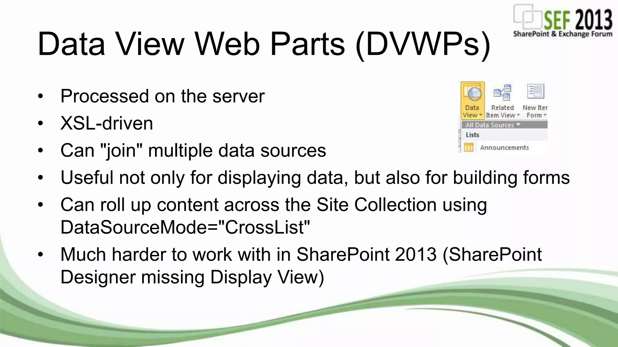 Data View Web Parts (DVWPs)
• Processed on the server
• XSL-driven
• Can "join" multiple data sources
• Useful not only for displaying data, but also for building forms
• Can roll up content across the Site Collection using
DataSourceMode="CrossList"
• Much harder to work with in SharePoint 2013 (SharePoint
Designer missing Display View)
 