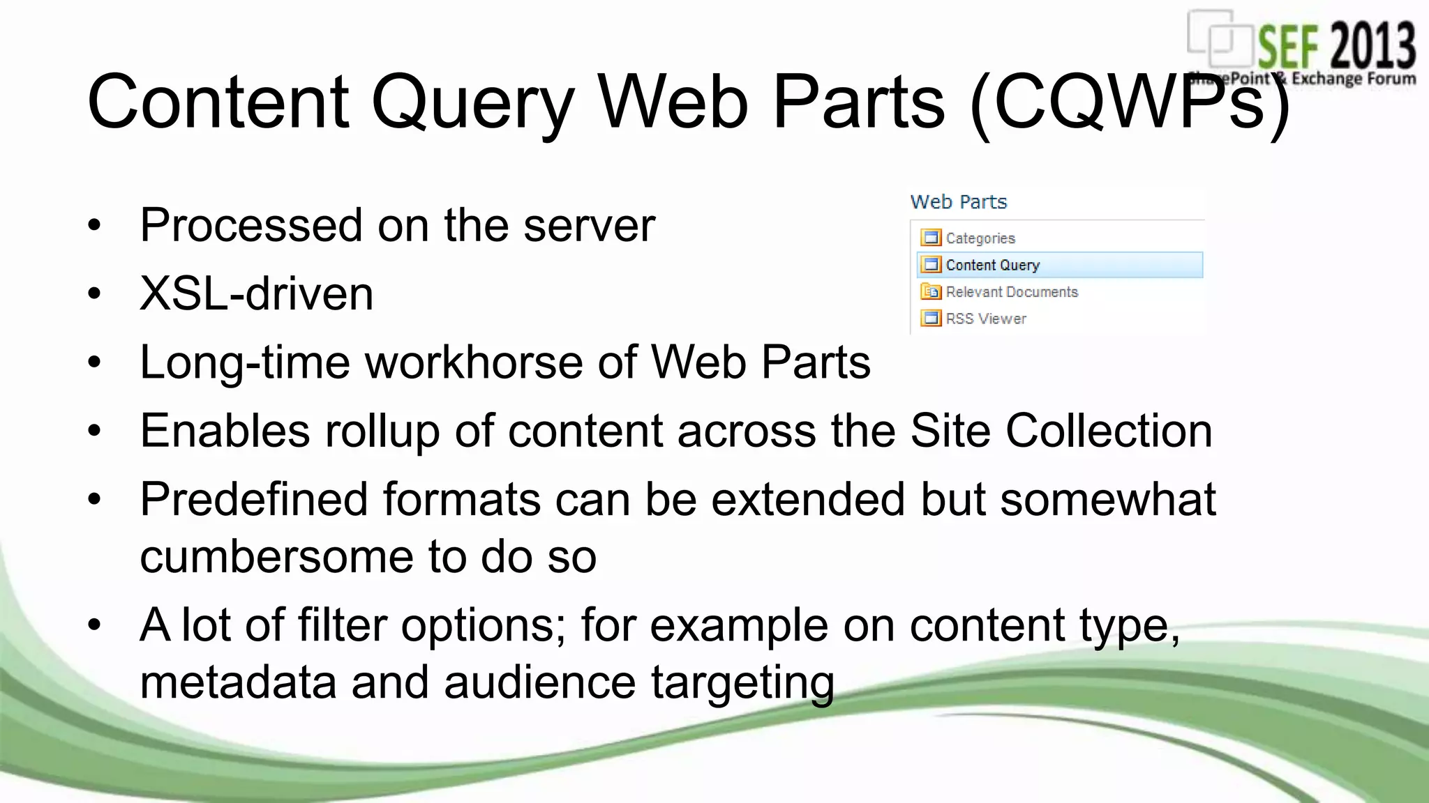 Content Query Web Parts (CQWPs)
• Processed on the server
• XSL-driven
• Long-time workhorse of Web Parts
• Enables rollup of content across the Site Collection
• Predefined formats can be extended but somewhat
cumbersome to do so
• A lot of filter options; for example on content type,
metadata and audience targeting
 