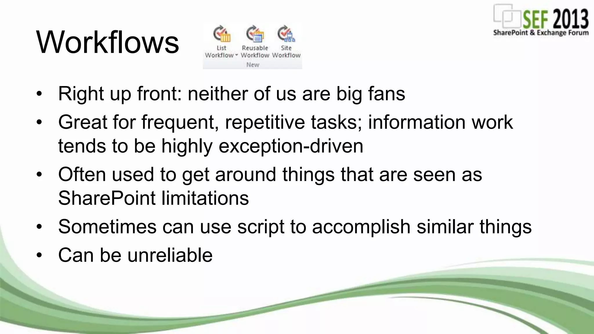 Workflows
• Right up front: neither of us are big fans
• Great for frequent, repetitive tasks; information work
tends to be highly exception-driven
• Often used to get around things that are seen as
SharePoint limitations
• Sometimes can use script to accomplish similar things
• Can be unreliable
 