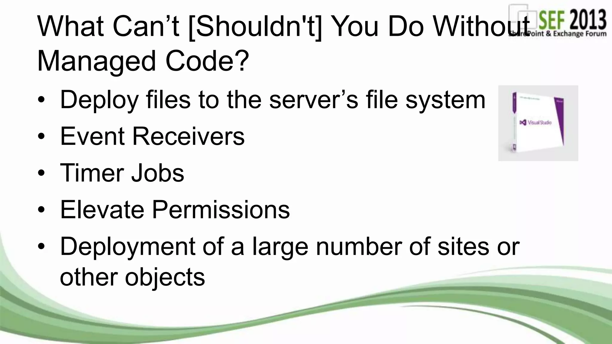 What Can’t [Shouldn't] You Do Without
Managed Code?
• Deploy files to the server’s file system
• Event Receivers
• Timer Jobs
• Elevate Permissions
• Deployment of a large number of sites or
other objects
 