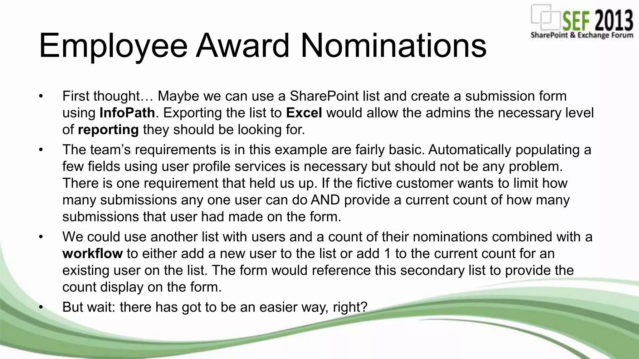Employee Award Nominations
• First thought… Maybe we can use a SharePoint list and create a submission form
using InfoPath. Exporting the list to Excel would allow the admins the necessary level
of reporting they should be looking for.
• The team’s requirements is in this example are fairly basic. Automatically populating a
few fields using user profile services is necessary but should not be any problem.
There is one requirement that held us up. If the fictive customer wants to limit how
many submissions any one user can do AND provide a current count of how many
submissions that user had made on the form.
• We could use another list with users and a count of their nominations combined with a
workflow to either add a new user to the list or add 1 to the current count for an
existing user on the list. The form would reference this secondary list to provide the
count display on the form.
• But wait: there has got to be an easier way, right?
 