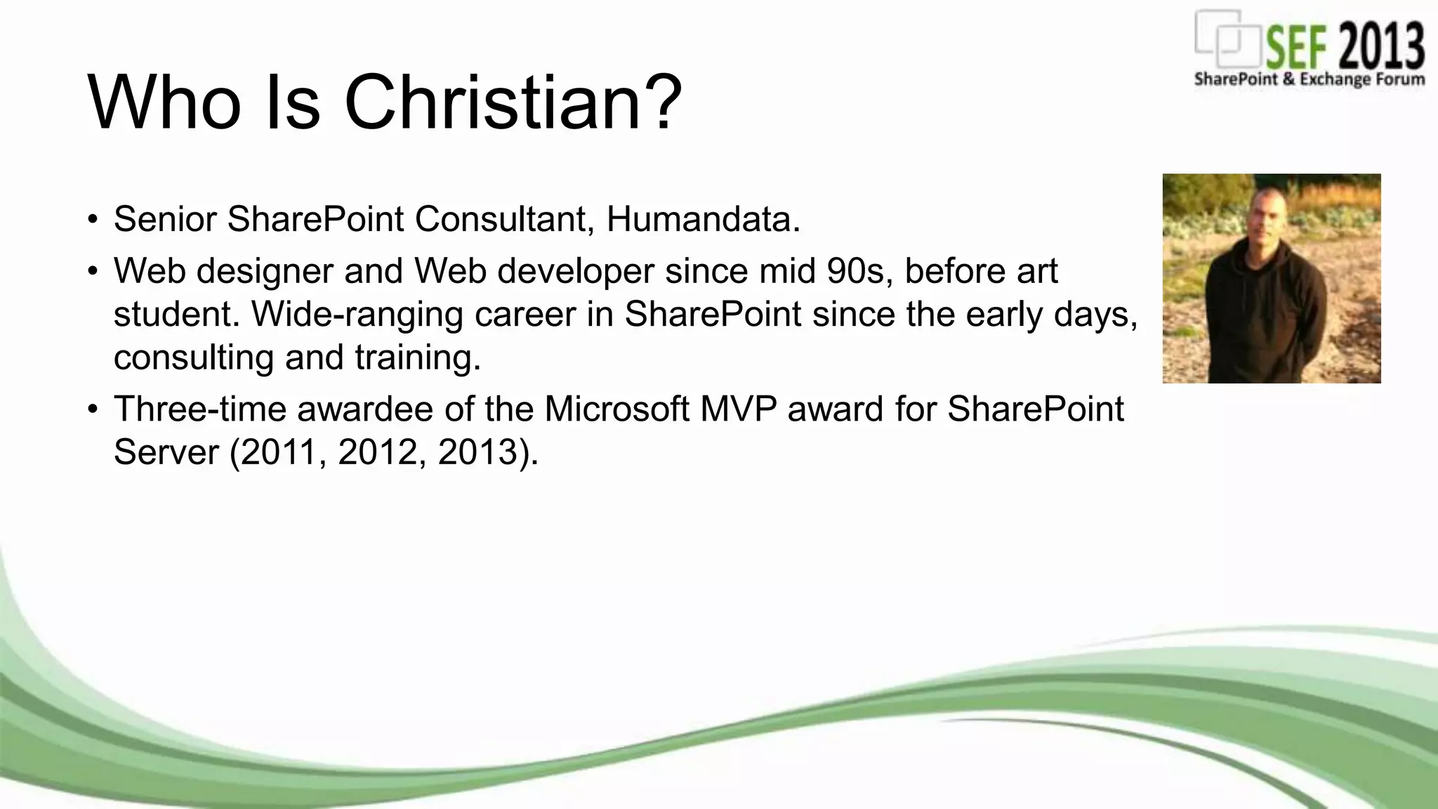 Who Is Christian?
• Senior SharePoint Consultant, Humandata.
• Web designer and Web developer since mid 90s, before art
student. Wide-ranging career in SharePoint since the early days,
consulting and training.
• Three-time awardee of the Microsoft MVP award for SharePoint
Server (2011, 2012, 2013).
 